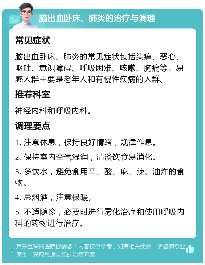 脑出血卧床、肺炎的治疗与调理 常见症状 脑出血卧床、肺炎的常见症状包括头痛、恶心、呕吐、意识障碍、呼吸困难、咳嗽、胸痛等。易感人群主要是老年人和有慢性疾病的人群。 推荐科室 神经内科和呼吸内科。 调理要点 1. 注意休息，保持良好情绪，规律作息。 2. 保持室内空气湿润，清淡饮食易消化。 3. 多饮水，避免食用辛、酸、麻、辣、油炸的食物。 4. 忌烟酒，注意保暖。 5. 不适随诊，必要时进行雾化治疗和使用呼吸内科的药物进行治疗。