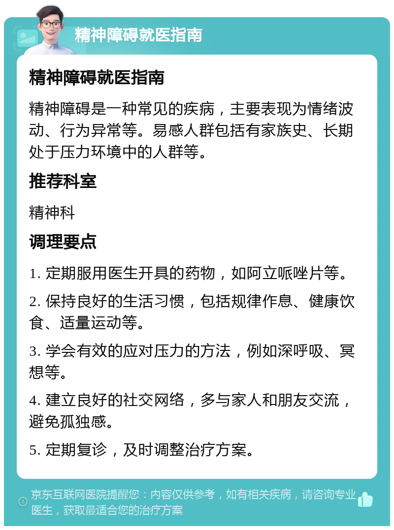 精神障碍就医指南 精神障碍就医指南 精神障碍是一种常见的疾病，主要表现为情绪波动、行为异常等。易感人群包括有家族史、长期处于压力环境中的人群等。 推荐科室 精神科 调理要点 1. 定期服用医生开具的药物，如阿立哌唑片等。 2. 保持良好的生活习惯，包括规律作息、健康饮食、适量运动等。 3. 学会有效的应对压力的方法，例如深呼吸、冥想等。 4. 建立良好的社交网络，多与家人和朋友交流，避免孤独感。 5. 定期复诊，及时调整治疗方案。