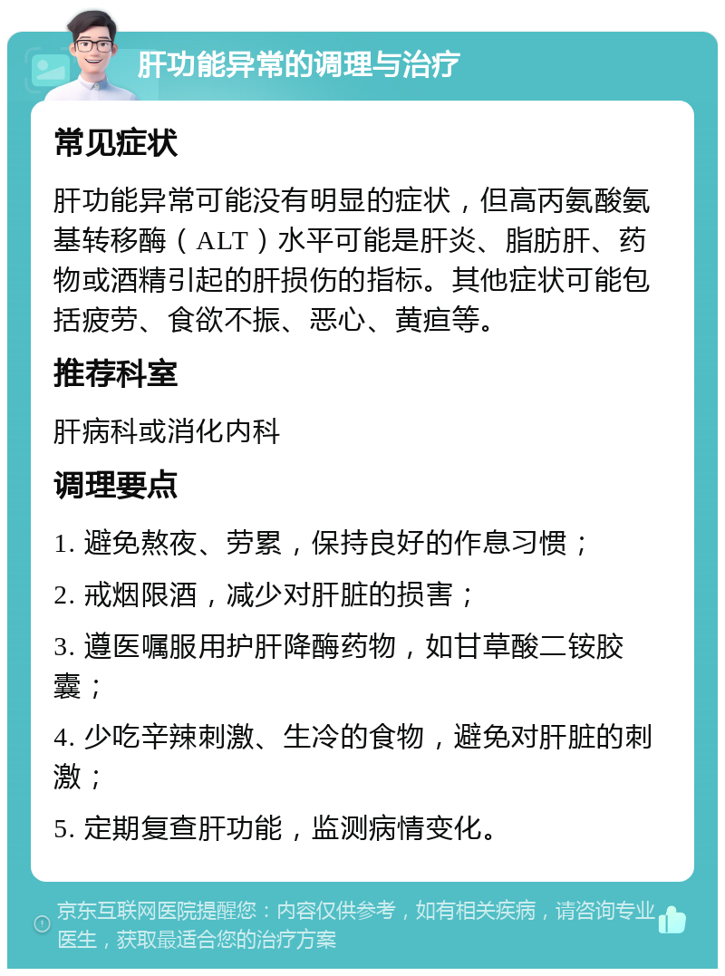 肝功能异常的调理与治疗 常见症状 肝功能异常可能没有明显的症状，但高丙氨酸氨基转移酶（ALT）水平可能是肝炎、脂肪肝、药物或酒精引起的肝损伤的指标。其他症状可能包括疲劳、食欲不振、恶心、黄疸等。 推荐科室 肝病科或消化内科 调理要点 1. 避免熬夜、劳累，保持良好的作息习惯； 2. 戒烟限酒，减少对肝脏的损害； 3. 遵医嘱服用护肝降酶药物，如甘草酸二铵胶囊； 4. 少吃辛辣刺激、生冷的食物，避免对肝脏的刺激； 5. 定期复查肝功能，监测病情变化。