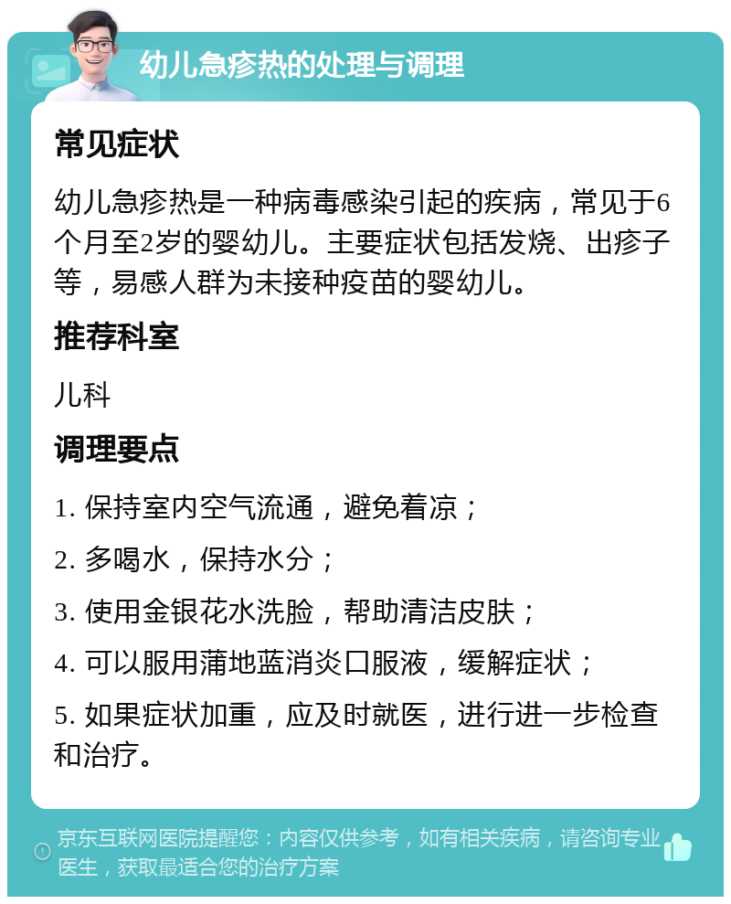 幼儿急疹热的处理与调理 常见症状 幼儿急疹热是一种病毒感染引起的疾病，常见于6个月至2岁的婴幼儿。主要症状包括发烧、出疹子等，易感人群为未接种疫苗的婴幼儿。 推荐科室 儿科 调理要点 1. 保持室内空气流通，避免着凉； 2. 多喝水，保持水分； 3. 使用金银花水洗脸，帮助清洁皮肤； 4. 可以服用蒲地蓝消炎口服液，缓解症状； 5. 如果症状加重，应及时就医，进行进一步检查和治疗。