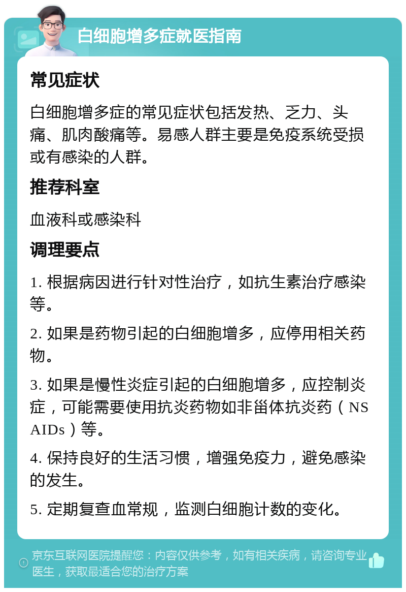 白细胞增多症就医指南 常见症状 白细胞增多症的常见症状包括发热、乏力、头痛、肌肉酸痛等。易感人群主要是免疫系统受损或有感染的人群。 推荐科室 血液科或感染科 调理要点 1. 根据病因进行针对性治疗，如抗生素治疗感染等。 2. 如果是药物引起的白细胞增多，应停用相关药物。 3. 如果是慢性炎症引起的白细胞增多，应控制炎症，可能需要使用抗炎药物如非甾体抗炎药（NSAIDs）等。 4. 保持良好的生活习惯，增强免疫力，避免感染的发生。 5. 定期复查血常规，监测白细胞计数的变化。