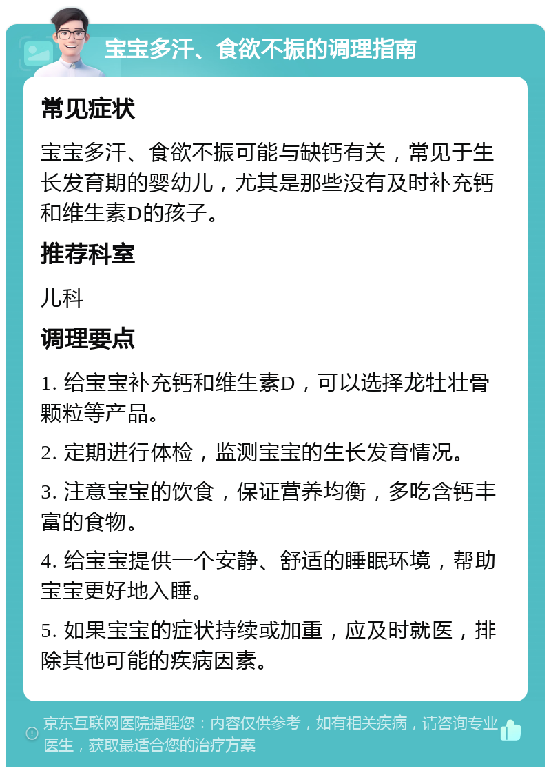 宝宝多汗、食欲不振的调理指南 常见症状 宝宝多汗、食欲不振可能与缺钙有关，常见于生长发育期的婴幼儿，尤其是那些没有及时补充钙和维生素D的孩子。 推荐科室 儿科 调理要点 1. 给宝宝补充钙和维生素D，可以选择龙牡壮骨颗粒等产品。 2. 定期进行体检，监测宝宝的生长发育情况。 3. 注意宝宝的饮食，保证营养均衡，多吃含钙丰富的食物。 4. 给宝宝提供一个安静、舒适的睡眠环境，帮助宝宝更好地入睡。 5. 如果宝宝的症状持续或加重，应及时就医，排除其他可能的疾病因素。