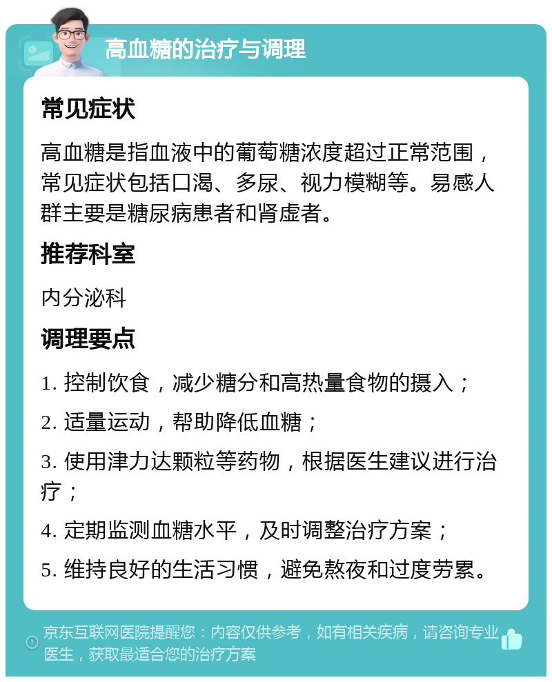 高血糖的治疗与调理 常见症状 高血糖是指血液中的葡萄糖浓度超过正常范围，常见症状包括口渴、多尿、视力模糊等。易感人群主要是糖尿病患者和肾虚者。 推荐科室 内分泌科 调理要点 1. 控制饮食，减少糖分和高热量食物的摄入； 2. 适量运动，帮助降低血糖； 3. 使用津力达颗粒等药物，根据医生建议进行治疗； 4. 定期监测血糖水平，及时调整治疗方案； 5. 维持良好的生活习惯，避免熬夜和过度劳累。