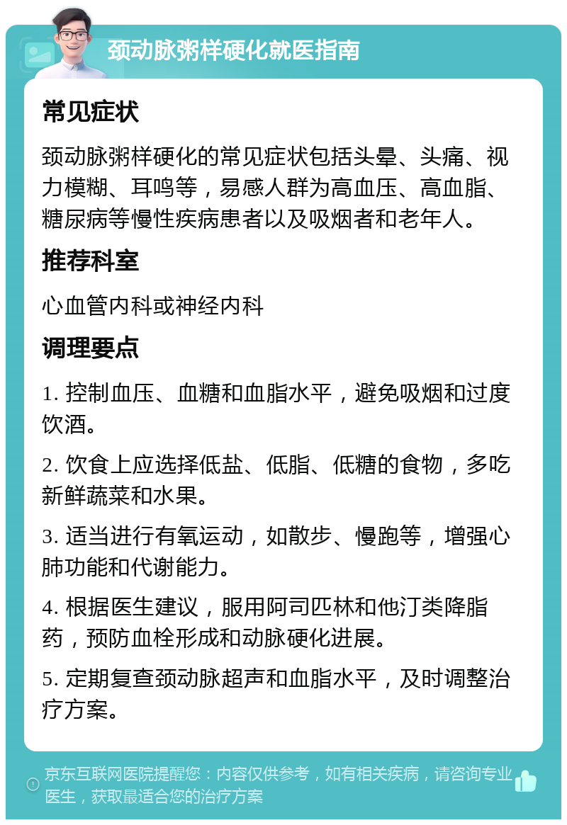 颈动脉粥样硬化就医指南 常见症状 颈动脉粥样硬化的常见症状包括头晕、头痛、视力模糊、耳鸣等，易感人群为高血压、高血脂、糖尿病等慢性疾病患者以及吸烟者和老年人。 推荐科室 心血管内科或神经内科 调理要点 1. 控制血压、血糖和血脂水平，避免吸烟和过度饮酒。 2. 饮食上应选择低盐、低脂、低糖的食物，多吃新鲜蔬菜和水果。 3. 适当进行有氧运动，如散步、慢跑等，增强心肺功能和代谢能力。 4. 根据医生建议，服用阿司匹林和他汀类降脂药，预防血栓形成和动脉硬化进展。 5. 定期复查颈动脉超声和血脂水平，及时调整治疗方案。