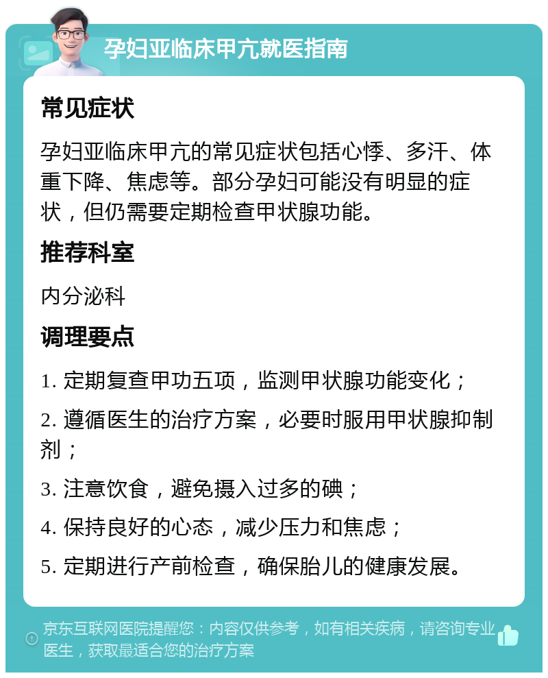 孕妇亚临床甲亢就医指南 常见症状 孕妇亚临床甲亢的常见症状包括心悸、多汗、体重下降、焦虑等。部分孕妇可能没有明显的症状，但仍需要定期检查甲状腺功能。 推荐科室 内分泌科 调理要点 1. 定期复查甲功五项，监测甲状腺功能变化； 2. 遵循医生的治疗方案，必要时服用甲状腺抑制剂； 3. 注意饮食，避免摄入过多的碘； 4. 保持良好的心态，减少压力和焦虑； 5. 定期进行产前检查，确保胎儿的健康发展。