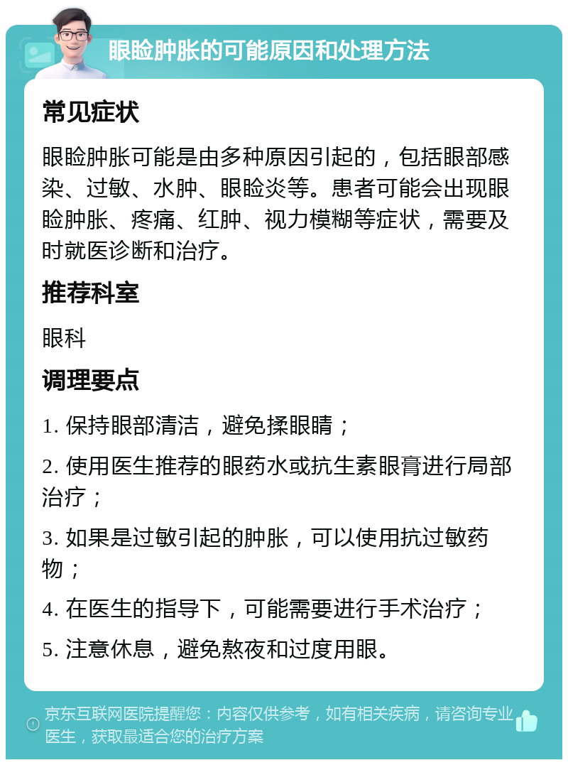 眼睑肿胀的可能原因和处理方法 常见症状 眼睑肿胀可能是由多种原因引起的，包括眼部感染、过敏、水肿、眼睑炎等。患者可能会出现眼睑肿胀、疼痛、红肿、视力模糊等症状，需要及时就医诊断和治疗。 推荐科室 眼科 调理要点 1. 保持眼部清洁，避免揉眼睛； 2. 使用医生推荐的眼药水或抗生素眼膏进行局部治疗； 3. 如果是过敏引起的肿胀，可以使用抗过敏药物； 4. 在医生的指导下，可能需要进行手术治疗； 5. 注意休息，避免熬夜和过度用眼。