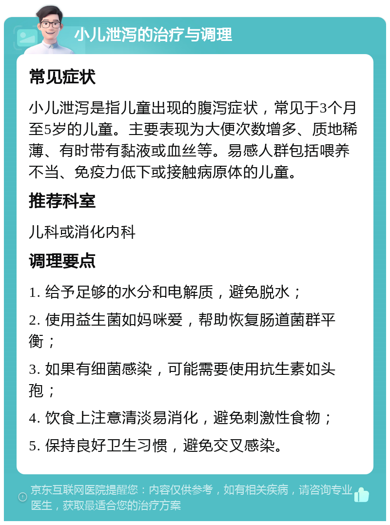 小儿泄泻的治疗与调理 常见症状 小儿泄泻是指儿童出现的腹泻症状，常见于3个月至5岁的儿童。主要表现为大便次数增多、质地稀薄、有时带有黏液或血丝等。易感人群包括喂养不当、免疫力低下或接触病原体的儿童。 推荐科室 儿科或消化内科 调理要点 1. 给予足够的水分和电解质，避免脱水； 2. 使用益生菌如妈咪爱，帮助恢复肠道菌群平衡； 3. 如果有细菌感染，可能需要使用抗生素如头孢； 4. 饮食上注意清淡易消化，避免刺激性食物； 5. 保持良好卫生习惯，避免交叉感染。