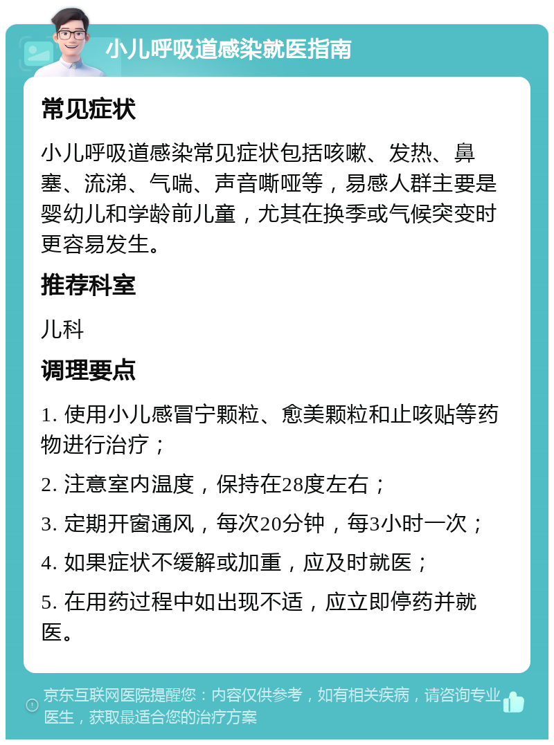 小儿呼吸道感染就医指南 常见症状 小儿呼吸道感染常见症状包括咳嗽、发热、鼻塞、流涕、气喘、声音嘶哑等，易感人群主要是婴幼儿和学龄前儿童，尤其在换季或气候突变时更容易发生。 推荐科室 儿科 调理要点 1. 使用小儿感冒宁颗粒、愈美颗粒和止咳贴等药物进行治疗； 2. 注意室内温度，保持在28度左右； 3. 定期开窗通风，每次20分钟，每3小时一次； 4. 如果症状不缓解或加重，应及时就医； 5. 在用药过程中如出现不适，应立即停药并就医。