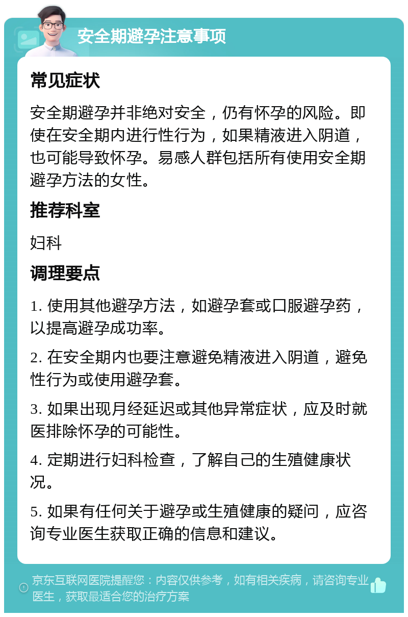 安全期避孕注意事项 常见症状 安全期避孕并非绝对安全，仍有怀孕的风险。即使在安全期内进行性行为，如果精液进入阴道，也可能导致怀孕。易感人群包括所有使用安全期避孕方法的女性。 推荐科室 妇科 调理要点 1. 使用其他避孕方法，如避孕套或口服避孕药，以提高避孕成功率。 2. 在安全期内也要注意避免精液进入阴道，避免性行为或使用避孕套。 3. 如果出现月经延迟或其他异常症状，应及时就医排除怀孕的可能性。 4. 定期进行妇科检查，了解自己的生殖健康状况。 5. 如果有任何关于避孕或生殖健康的疑问，应咨询专业医生获取正确的信息和建议。