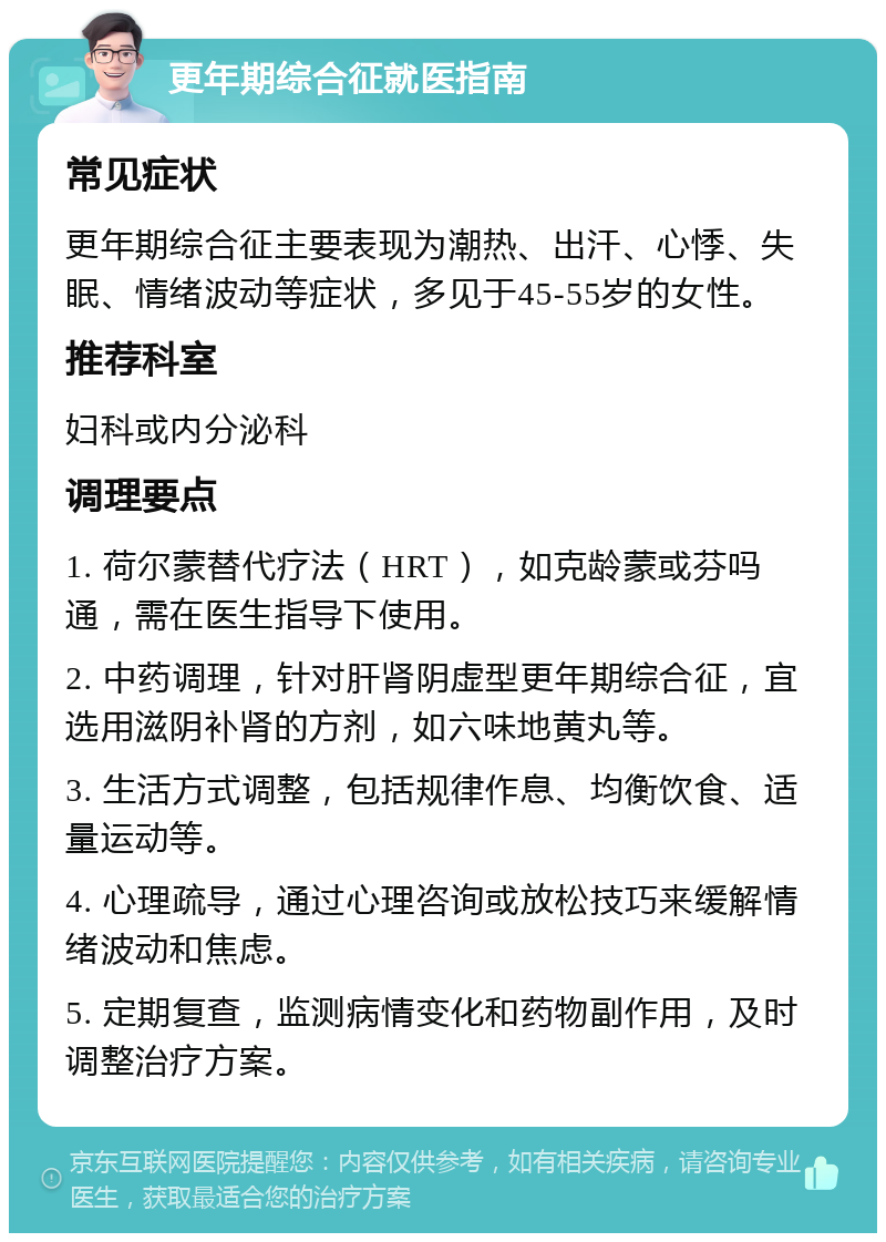 更年期综合征就医指南 常见症状 更年期综合征主要表现为潮热、出汗、心悸、失眠、情绪波动等症状，多见于45-55岁的女性。 推荐科室 妇科或内分泌科 调理要点 1. 荷尔蒙替代疗法（HRT），如克龄蒙或芬吗通，需在医生指导下使用。 2. 中药调理，针对肝肾阴虚型更年期综合征，宜选用滋阴补肾的方剂，如六味地黄丸等。 3. 生活方式调整，包括规律作息、均衡饮食、适量运动等。 4. 心理疏导，通过心理咨询或放松技巧来缓解情绪波动和焦虑。 5. 定期复查，监测病情变化和药物副作用，及时调整治疗方案。