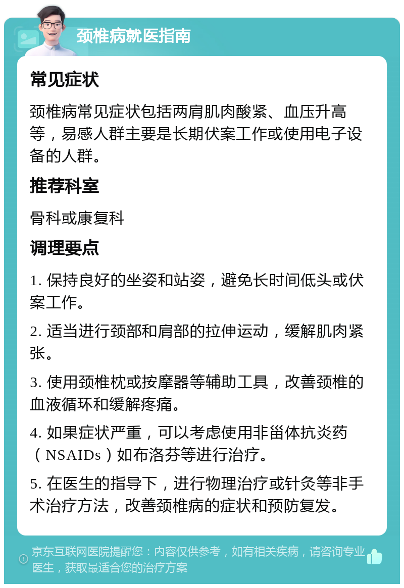 颈椎病就医指南 常见症状 颈椎病常见症状包括两肩肌肉酸紧、血压升高等，易感人群主要是长期伏案工作或使用电子设备的人群。 推荐科室 骨科或康复科 调理要点 1. 保持良好的坐姿和站姿，避免长时间低头或伏案工作。 2. 适当进行颈部和肩部的拉伸运动，缓解肌肉紧张。 3. 使用颈椎枕或按摩器等辅助工具，改善颈椎的血液循环和缓解疼痛。 4. 如果症状严重，可以考虑使用非甾体抗炎药（NSAIDs）如布洛芬等进行治疗。 5. 在医生的指导下，进行物理治疗或针灸等非手术治疗方法，改善颈椎病的症状和预防复发。