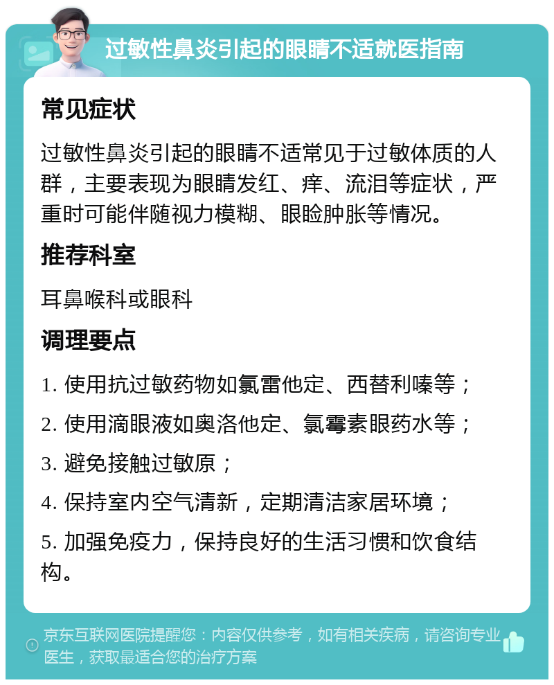 过敏性鼻炎引起的眼睛不适就医指南 常见症状 过敏性鼻炎引起的眼睛不适常见于过敏体质的人群，主要表现为眼睛发红、痒、流泪等症状，严重时可能伴随视力模糊、眼睑肿胀等情况。 推荐科室 耳鼻喉科或眼科 调理要点 1. 使用抗过敏药物如氯雷他定、西替利嗪等； 2. 使用滴眼液如奥洛他定、氯霉素眼药水等； 3. 避免接触过敏原； 4. 保持室内空气清新，定期清洁家居环境； 5. 加强免疫力，保持良好的生活习惯和饮食结构。