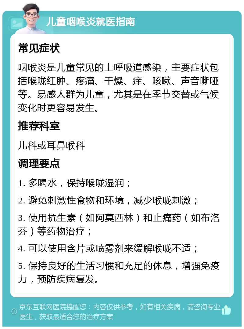 儿童咽喉炎就医指南 常见症状 咽喉炎是儿童常见的上呼吸道感染，主要症状包括喉咙红肿、疼痛、干燥、痒、咳嗽、声音嘶哑等。易感人群为儿童，尤其是在季节交替或气候变化时更容易发生。 推荐科室 儿科或耳鼻喉科 调理要点 1. 多喝水，保持喉咙湿润； 2. 避免刺激性食物和环境，减少喉咙刺激； 3. 使用抗生素（如阿莫西林）和止痛药（如布洛芬）等药物治疗； 4. 可以使用含片或喷雾剂来缓解喉咙不适； 5. 保持良好的生活习惯和充足的休息，增强免疫力，预防疾病复发。