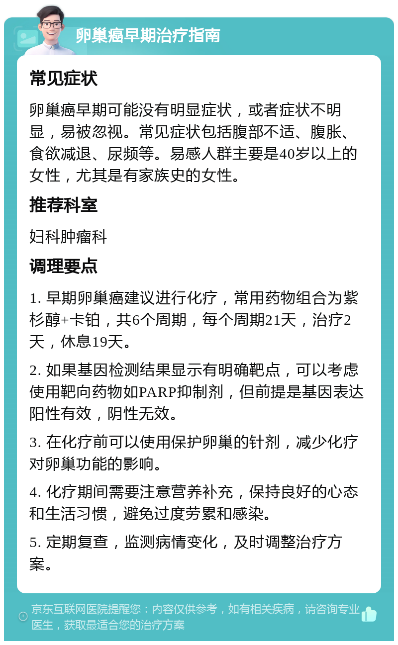 卵巢癌早期治疗指南 常见症状 卵巢癌早期可能没有明显症状，或者症状不明显，易被忽视。常见症状包括腹部不适、腹胀、食欲减退、尿频等。易感人群主要是40岁以上的女性，尤其是有家族史的女性。 推荐科室 妇科肿瘤科 调理要点 1. 早期卵巢癌建议进行化疗，常用药物组合为紫杉醇+卡铂，共6个周期，每个周期21天，治疗2天，休息19天。 2. 如果基因检测结果显示有明确靶点，可以考虑使用靶向药物如PARP抑制剂，但前提是基因表达阳性有效，阴性无效。 3. 在化疗前可以使用保护卵巢的针剂，减少化疗对卵巢功能的影响。 4. 化疗期间需要注意营养补充，保持良好的心态和生活习惯，避免过度劳累和感染。 5. 定期复查，监测病情变化，及时调整治疗方案。