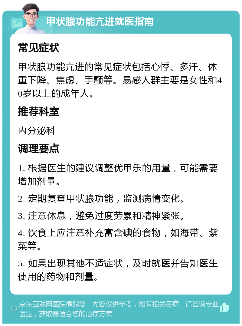 甲状腺功能亢进就医指南 常见症状 甲状腺功能亢进的常见症状包括心悸、多汗、体重下降、焦虑、手颤等。易感人群主要是女性和40岁以上的成年人。 推荐科室 内分泌科 调理要点 1. 根据医生的建议调整优甲乐的用量，可能需要增加剂量。 2. 定期复查甲状腺功能，监测病情变化。 3. 注意休息，避免过度劳累和精神紧张。 4. 饮食上应注意补充富含碘的食物，如海带、紫菜等。 5. 如果出现其他不适症状，及时就医并告知医生使用的药物和剂量。