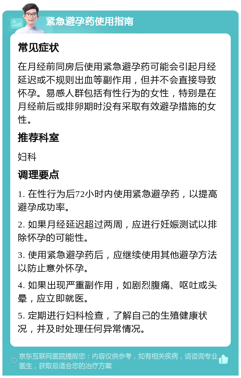 紧急避孕药使用指南 常见症状 在月经前同房后使用紧急避孕药可能会引起月经延迟或不规则出血等副作用，但并不会直接导致怀孕。易感人群包括有性行为的女性，特别是在月经前后或排卵期时没有采取有效避孕措施的女性。 推荐科室 妇科 调理要点 1. 在性行为后72小时内使用紧急避孕药，以提高避孕成功率。 2. 如果月经延迟超过两周，应进行妊娠测试以排除怀孕的可能性。 3. 使用紧急避孕药后，应继续使用其他避孕方法以防止意外怀孕。 4. 如果出现严重副作用，如剧烈腹痛、呕吐或头晕，应立即就医。 5. 定期进行妇科检查，了解自己的生殖健康状况，并及时处理任何异常情况。