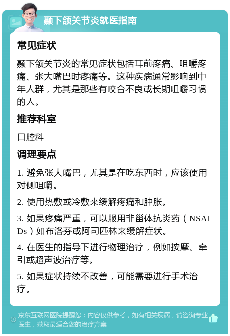 颞下颌关节炎就医指南 常见症状 颞下颌关节炎的常见症状包括耳前疼痛、咀嚼疼痛、张大嘴巴时疼痛等。这种疾病通常影响到中年人群，尤其是那些有咬合不良或长期咀嚼习惯的人。 推荐科室 口腔科 调理要点 1. 避免张大嘴巴，尤其是在吃东西时，应该使用对侧咀嚼。 2. 使用热敷或冷敷来缓解疼痛和肿胀。 3. 如果疼痛严重，可以服用非甾体抗炎药（NSAIDs）如布洛芬或阿司匹林来缓解症状。 4. 在医生的指导下进行物理治疗，例如按摩、牵引或超声波治疗等。 5. 如果症状持续不改善，可能需要进行手术治疗。