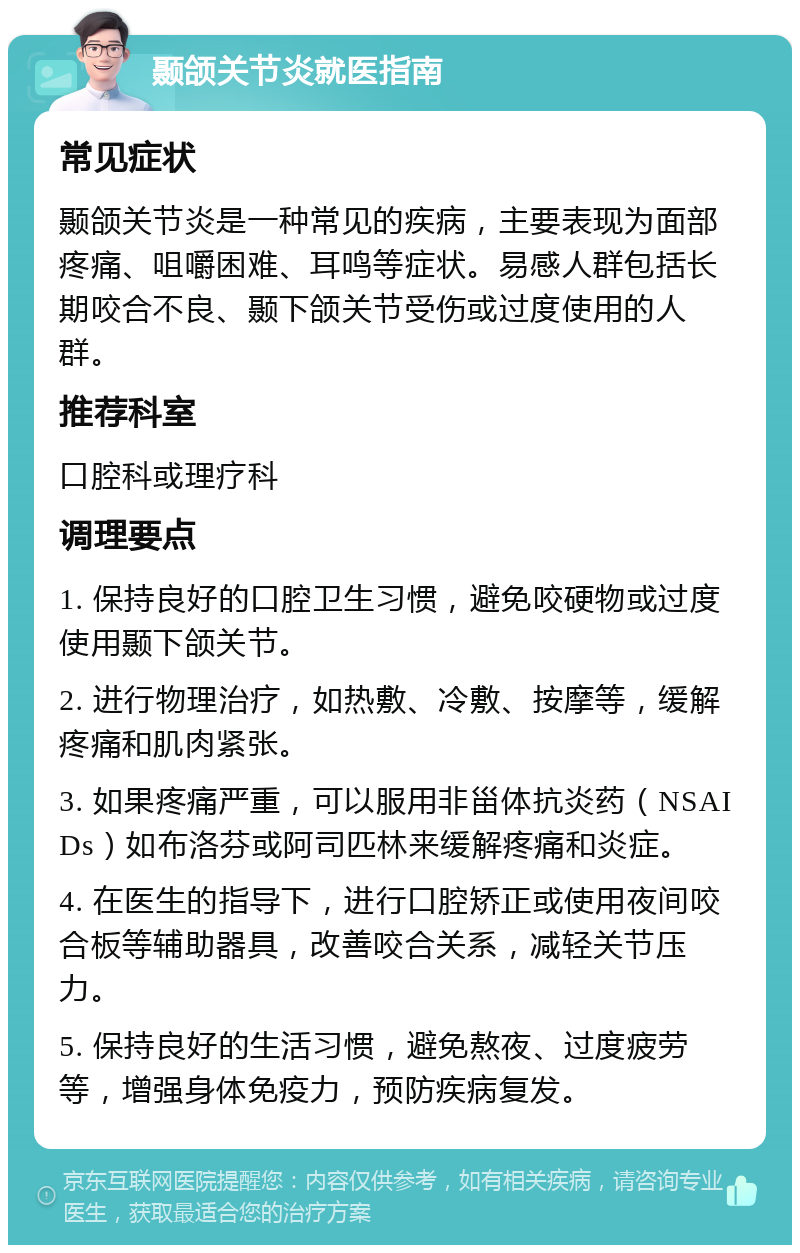 颞颌关节炎就医指南 常见症状 颞颌关节炎是一种常见的疾病，主要表现为面部疼痛、咀嚼困难、耳鸣等症状。易感人群包括长期咬合不良、颞下颌关节受伤或过度使用的人群。 推荐科室 口腔科或理疗科 调理要点 1. 保持良好的口腔卫生习惯，避免咬硬物或过度使用颞下颌关节。 2. 进行物理治疗，如热敷、冷敷、按摩等，缓解疼痛和肌肉紧张。 3. 如果疼痛严重，可以服用非甾体抗炎药（NSAIDs）如布洛芬或阿司匹林来缓解疼痛和炎症。 4. 在医生的指导下，进行口腔矫正或使用夜间咬合板等辅助器具，改善咬合关系，减轻关节压力。 5. 保持良好的生活习惯，避免熬夜、过度疲劳等，增强身体免疫力，预防疾病复发。