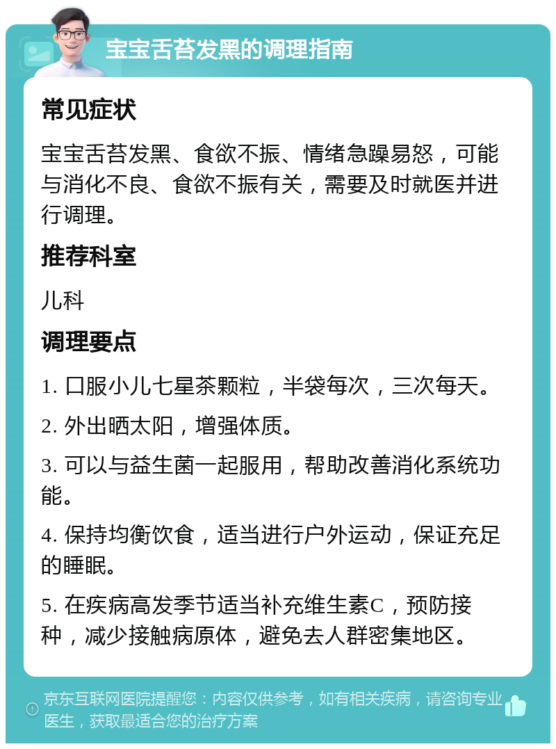 宝宝舌苔发黑的调理指南 常见症状 宝宝舌苔发黑、食欲不振、情绪急躁易怒，可能与消化不良、食欲不振有关，需要及时就医并进行调理。 推荐科室 儿科 调理要点 1. 口服小儿七星茶颗粒，半袋每次，三次每天。 2. 外出晒太阳，增强体质。 3. 可以与益生菌一起服用，帮助改善消化系统功能。 4. 保持均衡饮食，适当进行户外运动，保证充足的睡眠。 5. 在疾病高发季节适当补充维生素C，预防接种，减少接触病原体，避免去人群密集地区。