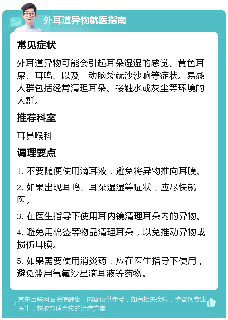 外耳道异物就医指南 常见症状 外耳道异物可能会引起耳朵湿湿的感觉、黄色耳屎、耳鸣、以及一动脑袋就沙沙响等症状。易感人群包括经常清理耳朵、接触水或灰尘等环境的人群。 推荐科室 耳鼻喉科 调理要点 1. 不要随便使用滴耳液，避免将异物推向耳膜。 2. 如果出现耳鸣、耳朵湿湿等症状，应尽快就医。 3. 在医生指导下使用耳内镜清理耳朵内的异物。 4. 避免用棉签等物品清理耳朵，以免推动异物或损伤耳膜。 5. 如果需要使用消炎药，应在医生指导下使用，避免滥用氧氟沙星滴耳液等药物。