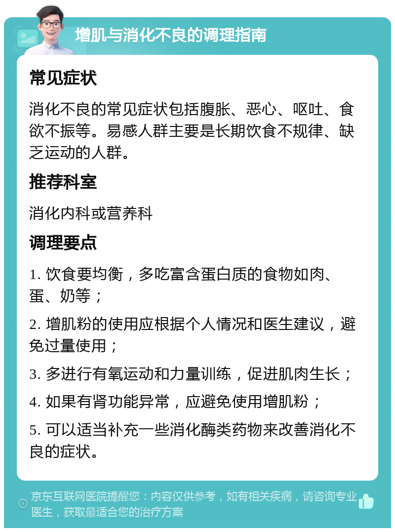 增肌与消化不良的调理指南 常见症状 消化不良的常见症状包括腹胀、恶心、呕吐、食欲不振等。易感人群主要是长期饮食不规律、缺乏运动的人群。 推荐科室 消化内科或营养科 调理要点 1. 饮食要均衡，多吃富含蛋白质的食物如肉、蛋、奶等； 2. 增肌粉的使用应根据个人情况和医生建议，避免过量使用； 3. 多进行有氧运动和力量训练，促进肌肉生长； 4. 如果有肾功能异常，应避免使用增肌粉； 5. 可以适当补充一些消化酶类药物来改善消化不良的症状。