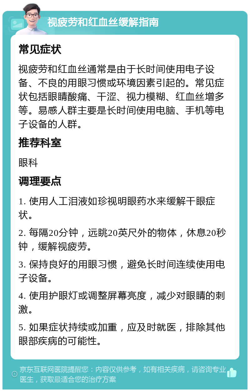 视疲劳和红血丝缓解指南 常见症状 视疲劳和红血丝通常是由于长时间使用电子设备、不良的用眼习惯或环境因素引起的。常见症状包括眼睛酸痛、干涩、视力模糊、红血丝增多等。易感人群主要是长时间使用电脑、手机等电子设备的人群。 推荐科室 眼科 调理要点 1. 使用人工泪液如珍视明眼药水来缓解干眼症状。 2. 每隔20分钟，远眺20英尺外的物体，休息20秒钟，缓解视疲劳。 3. 保持良好的用眼习惯，避免长时间连续使用电子设备。 4. 使用护眼灯或调整屏幕亮度，减少对眼睛的刺激。 5. 如果症状持续或加重，应及时就医，排除其他眼部疾病的可能性。