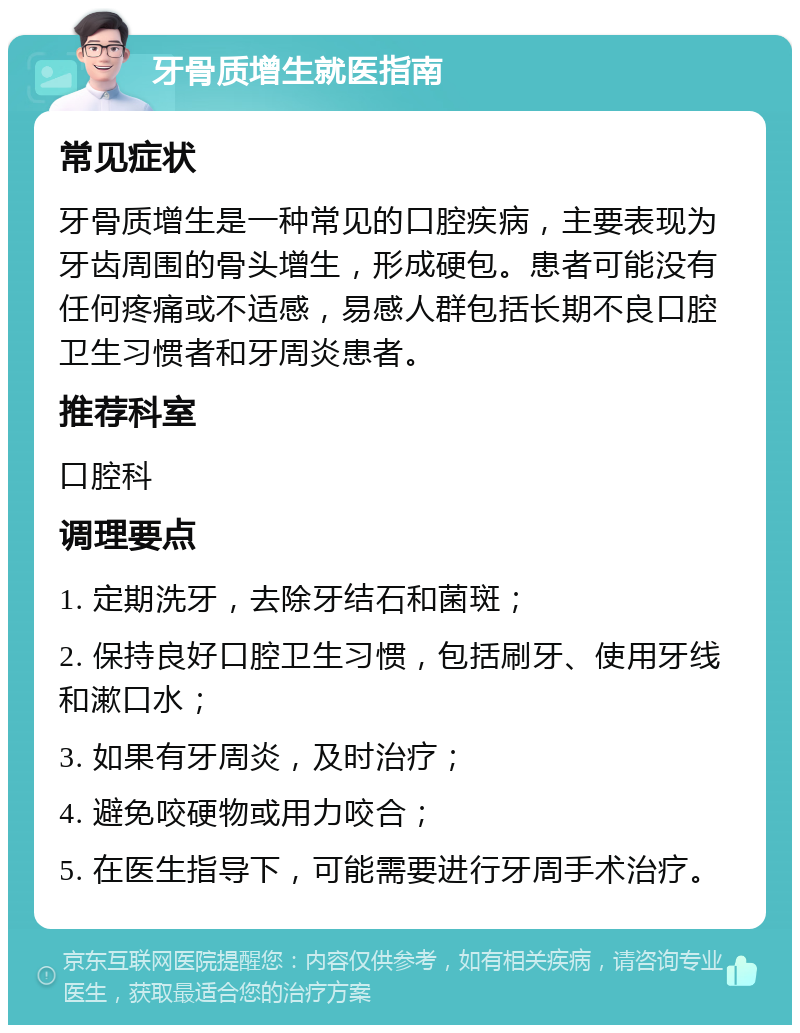 牙骨质增生就医指南 常见症状 牙骨质增生是一种常见的口腔疾病，主要表现为牙齿周围的骨头增生，形成硬包。患者可能没有任何疼痛或不适感，易感人群包括长期不良口腔卫生习惯者和牙周炎患者。 推荐科室 口腔科 调理要点 1. 定期洗牙，去除牙结石和菌斑； 2. 保持良好口腔卫生习惯，包括刷牙、使用牙线和漱口水； 3. 如果有牙周炎，及时治疗； 4. 避免咬硬物或用力咬合； 5. 在医生指导下，可能需要进行牙周手术治疗。