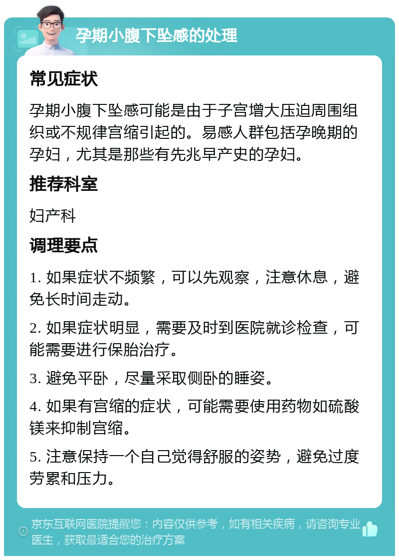 孕期小腹下坠感的处理 常见症状 孕期小腹下坠感可能是由于子宫增大压迫周围组织或不规律宫缩引起的。易感人群包括孕晚期的孕妇，尤其是那些有先兆早产史的孕妇。 推荐科室 妇产科 调理要点 1. 如果症状不频繁，可以先观察，注意休息，避免长时间走动。 2. 如果症状明显，需要及时到医院就诊检查，可能需要进行保胎治疗。 3. 避免平卧，尽量采取侧卧的睡姿。 4. 如果有宫缩的症状，可能需要使用药物如硫酸镁来抑制宫缩。 5. 注意保持一个自己觉得舒服的姿势，避免过度劳累和压力。