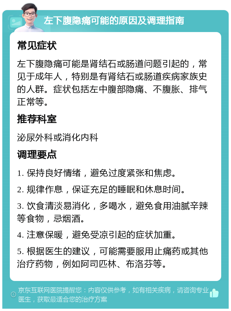 左下腹隐痛可能的原因及调理指南 常见症状 左下腹隐痛可能是肾结石或肠道问题引起的，常见于成年人，特别是有肾结石或肠道疾病家族史的人群。症状包括左中腹部隐痛、不腹胀、排气正常等。 推荐科室 泌尿外科或消化内科 调理要点 1. 保持良好情绪，避免过度紧张和焦虑。 2. 规律作息，保证充足的睡眠和休息时间。 3. 饮食清淡易消化，多喝水，避免食用油腻辛辣等食物，忌烟酒。 4. 注意保暖，避免受凉引起的症状加重。 5. 根据医生的建议，可能需要服用止痛药或其他治疗药物，例如阿司匹林、布洛芬等。