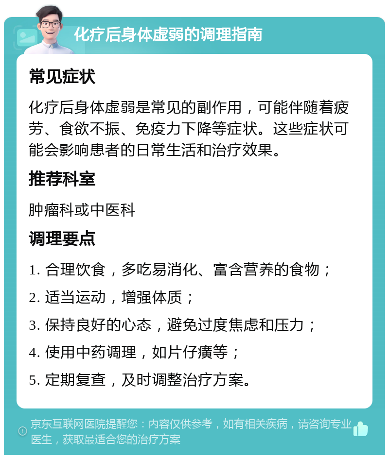 化疗后身体虚弱的调理指南 常见症状 化疗后身体虚弱是常见的副作用，可能伴随着疲劳、食欲不振、免疫力下降等症状。这些症状可能会影响患者的日常生活和治疗效果。 推荐科室 肿瘤科或中医科 调理要点 1. 合理饮食，多吃易消化、富含营养的食物； 2. 适当运动，增强体质； 3. 保持良好的心态，避免过度焦虑和压力； 4. 使用中药调理，如片仔癀等； 5. 定期复查，及时调整治疗方案。