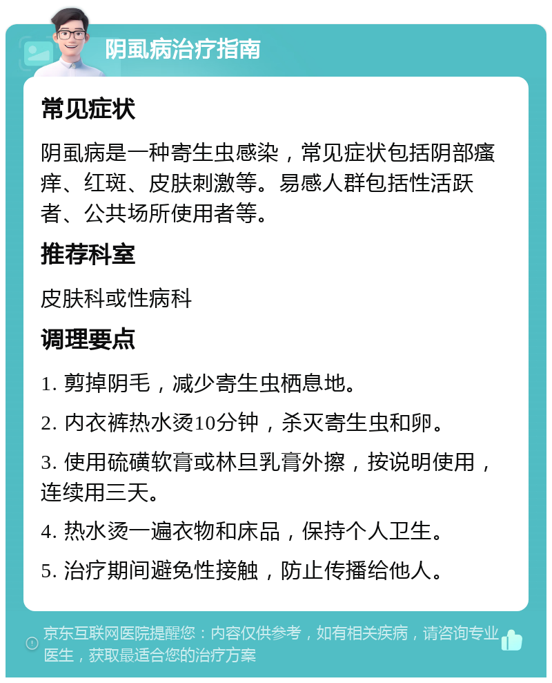 阴虱病治疗指南 常见症状 阴虱病是一种寄生虫感染，常见症状包括阴部瘙痒、红斑、皮肤刺激等。易感人群包括性活跃者、公共场所使用者等。 推荐科室 皮肤科或性病科 调理要点 1. 剪掉阴毛，减少寄生虫栖息地。 2. 内衣裤热水烫10分钟，杀灭寄生虫和卵。 3. 使用硫磺软膏或林旦乳膏外擦，按说明使用，连续用三天。 4. 热水烫一遍衣物和床品，保持个人卫生。 5. 治疗期间避免性接触，防止传播给他人。