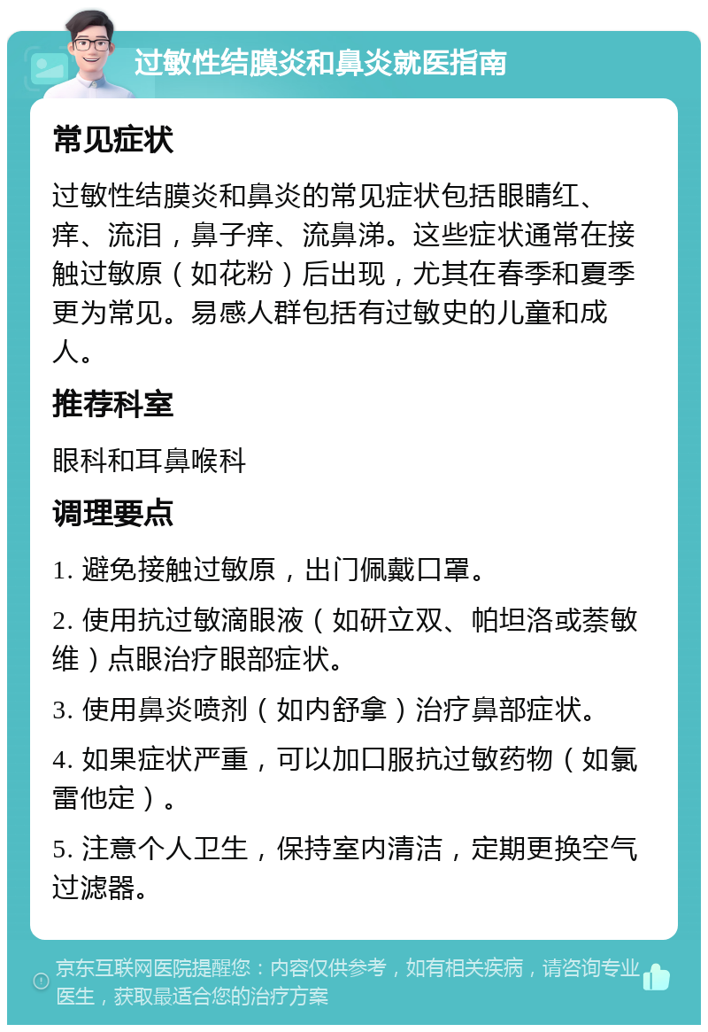 过敏性结膜炎和鼻炎就医指南 常见症状 过敏性结膜炎和鼻炎的常见症状包括眼睛红、痒、流泪，鼻子痒、流鼻涕。这些症状通常在接触过敏原（如花粉）后出现，尤其在春季和夏季更为常见。易感人群包括有过敏史的儿童和成人。 推荐科室 眼科和耳鼻喉科 调理要点 1. 避免接触过敏原，出门佩戴口罩。 2. 使用抗过敏滴眼液（如研立双、帕坦洛或萘敏维）点眼治疗眼部症状。 3. 使用鼻炎喷剂（如内舒拿）治疗鼻部症状。 4. 如果症状严重，可以加口服抗过敏药物（如氯雷他定）。 5. 注意个人卫生，保持室内清洁，定期更换空气过滤器。