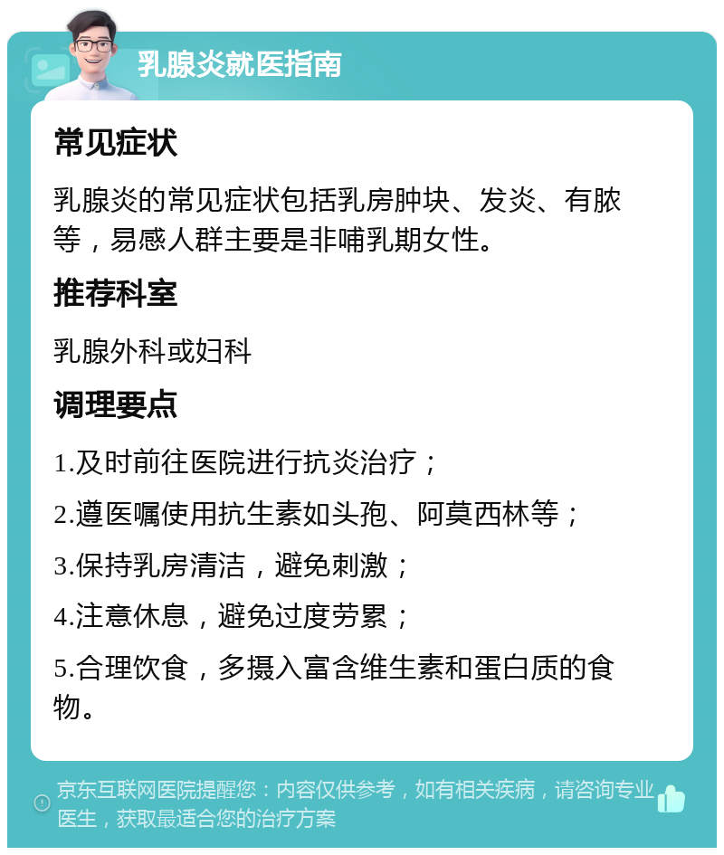 乳腺炎就医指南 常见症状 乳腺炎的常见症状包括乳房肿块、发炎、有脓等，易感人群主要是非哺乳期女性。 推荐科室 乳腺外科或妇科 调理要点 1.及时前往医院进行抗炎治疗； 2.遵医嘱使用抗生素如头孢、阿莫西林等； 3.保持乳房清洁，避免刺激； 4.注意休息，避免过度劳累； 5.合理饮食，多摄入富含维生素和蛋白质的食物。