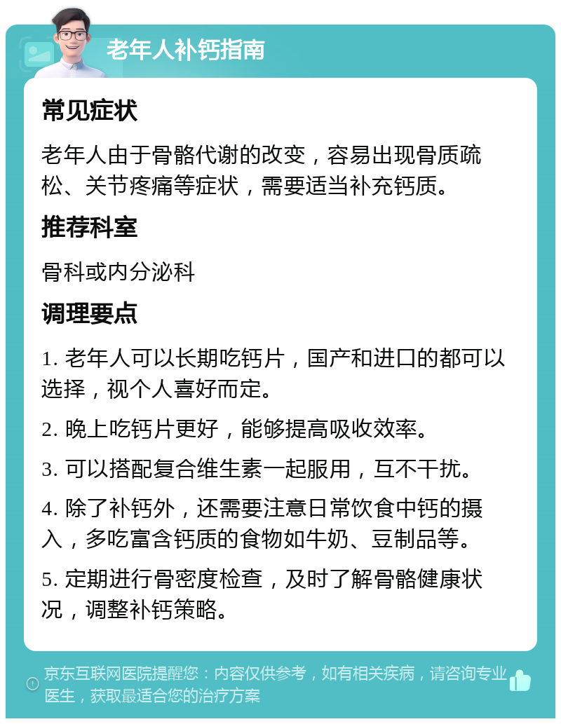 老年人补钙指南 常见症状 老年人由于骨骼代谢的改变，容易出现骨质疏松、关节疼痛等症状，需要适当补充钙质。 推荐科室 骨科或内分泌科 调理要点 1. 老年人可以长期吃钙片，国产和进口的都可以选择，视个人喜好而定。 2. 晚上吃钙片更好，能够提高吸收效率。 3. 可以搭配复合维生素一起服用，互不干扰。 4. 除了补钙外，还需要注意日常饮食中钙的摄入，多吃富含钙质的食物如牛奶、豆制品等。 5. 定期进行骨密度检查，及时了解骨骼健康状况，调整补钙策略。