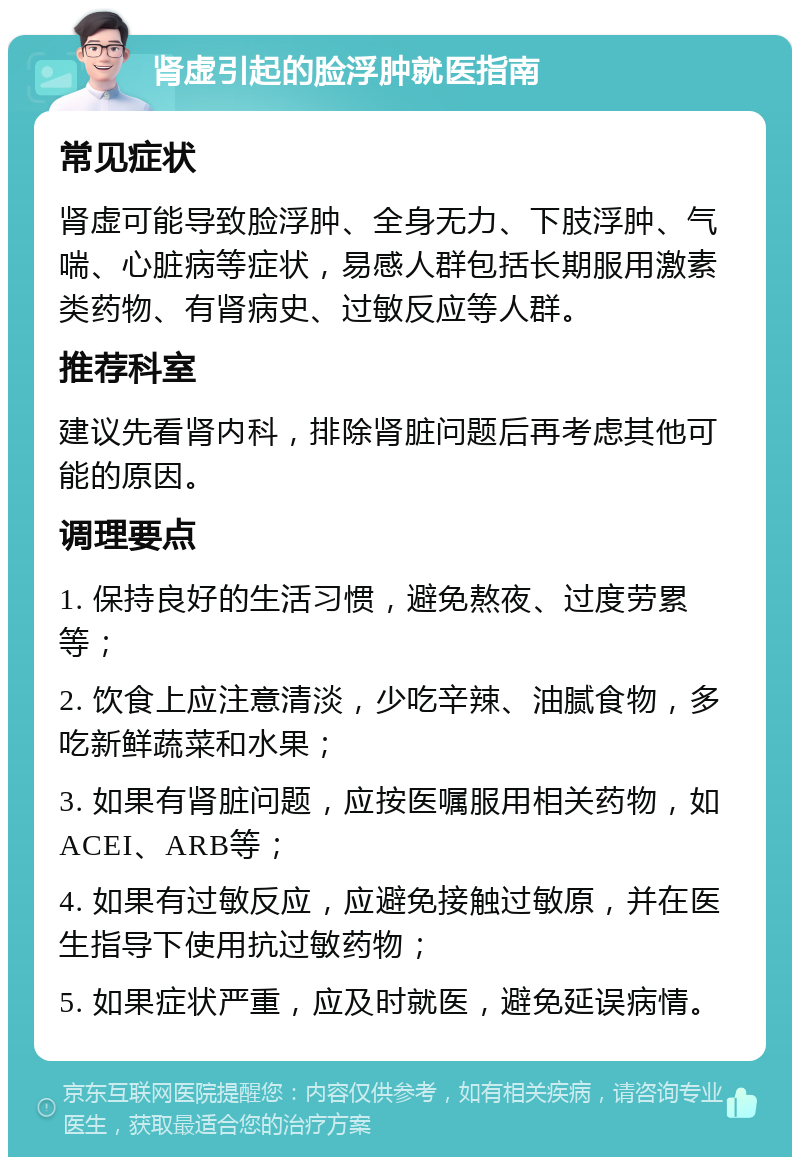 肾虚引起的脸浮肿就医指南 常见症状 肾虚可能导致脸浮肿、全身无力、下肢浮肿、气喘、心脏病等症状，易感人群包括长期服用激素类药物、有肾病史、过敏反应等人群。 推荐科室 建议先看肾内科，排除肾脏问题后再考虑其他可能的原因。 调理要点 1. 保持良好的生活习惯，避免熬夜、过度劳累等； 2. 饮食上应注意清淡，少吃辛辣、油腻食物，多吃新鲜蔬菜和水果； 3. 如果有肾脏问题，应按医嘱服用相关药物，如ACEI、ARB等； 4. 如果有过敏反应，应避免接触过敏原，并在医生指导下使用抗过敏药物； 5. 如果症状严重，应及时就医，避免延误病情。