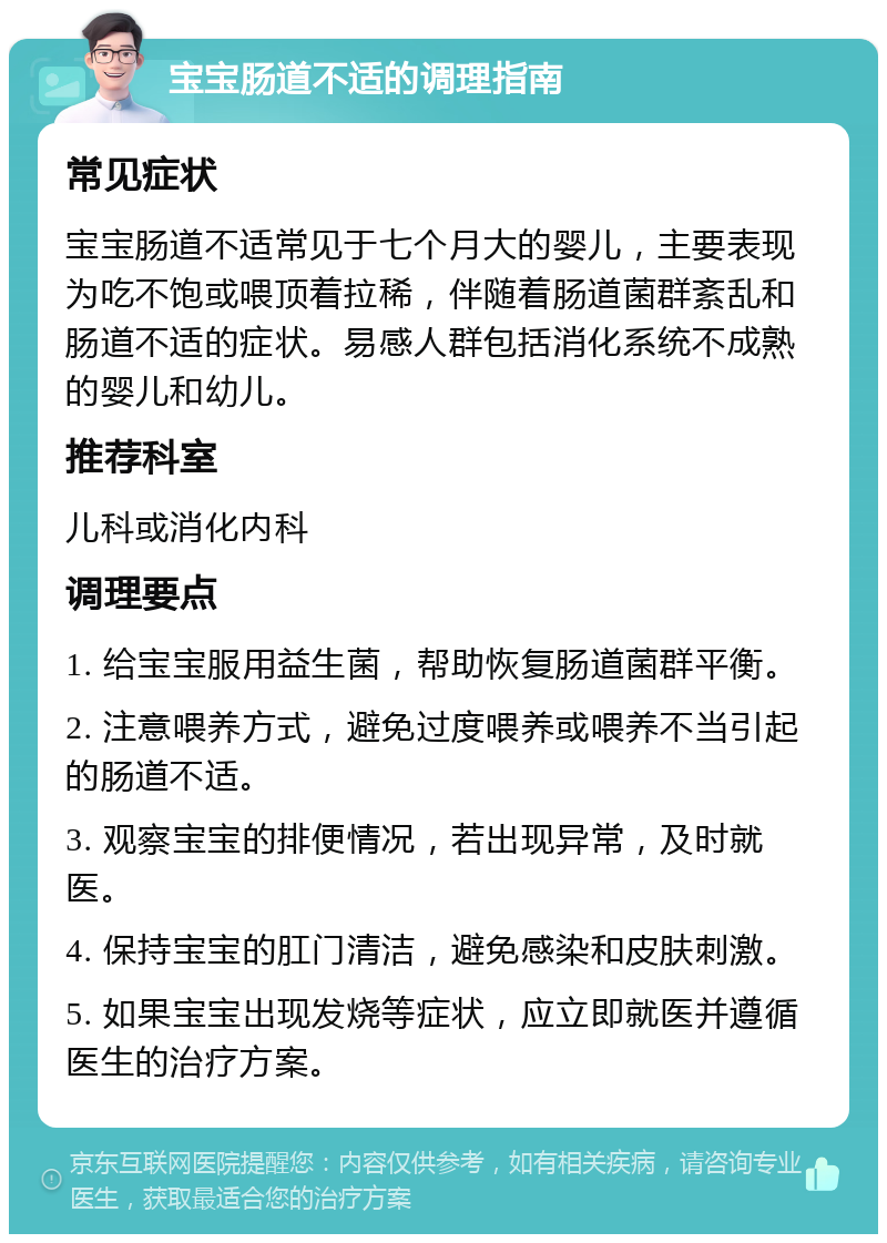 宝宝肠道不适的调理指南 常见症状 宝宝肠道不适常见于七个月大的婴儿，主要表现为吃不饱或喂顶着拉稀，伴随着肠道菌群紊乱和肠道不适的症状。易感人群包括消化系统不成熟的婴儿和幼儿。 推荐科室 儿科或消化内科 调理要点 1. 给宝宝服用益生菌，帮助恢复肠道菌群平衡。 2. 注意喂养方式，避免过度喂养或喂养不当引起的肠道不适。 3. 观察宝宝的排便情况，若出现异常，及时就医。 4. 保持宝宝的肛门清洁，避免感染和皮肤刺激。 5. 如果宝宝出现发烧等症状，应立即就医并遵循医生的治疗方案。