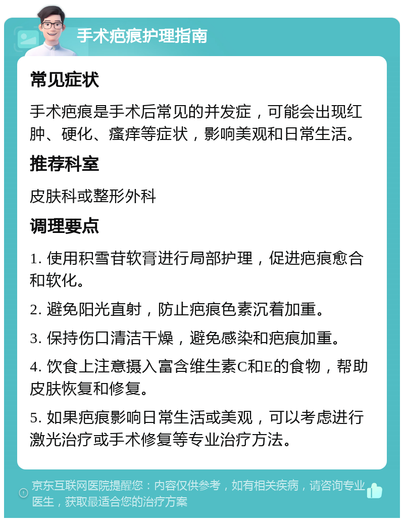 手术疤痕护理指南 常见症状 手术疤痕是手术后常见的并发症，可能会出现红肿、硬化、瘙痒等症状，影响美观和日常生活。 推荐科室 皮肤科或整形外科 调理要点 1. 使用积雪苷软膏进行局部护理，促进疤痕愈合和软化。 2. 避免阳光直射，防止疤痕色素沉着加重。 3. 保持伤口清洁干燥，避免感染和疤痕加重。 4. 饮食上注意摄入富含维生素C和E的食物，帮助皮肤恢复和修复。 5. 如果疤痕影响日常生活或美观，可以考虑进行激光治疗或手术修复等专业治疗方法。