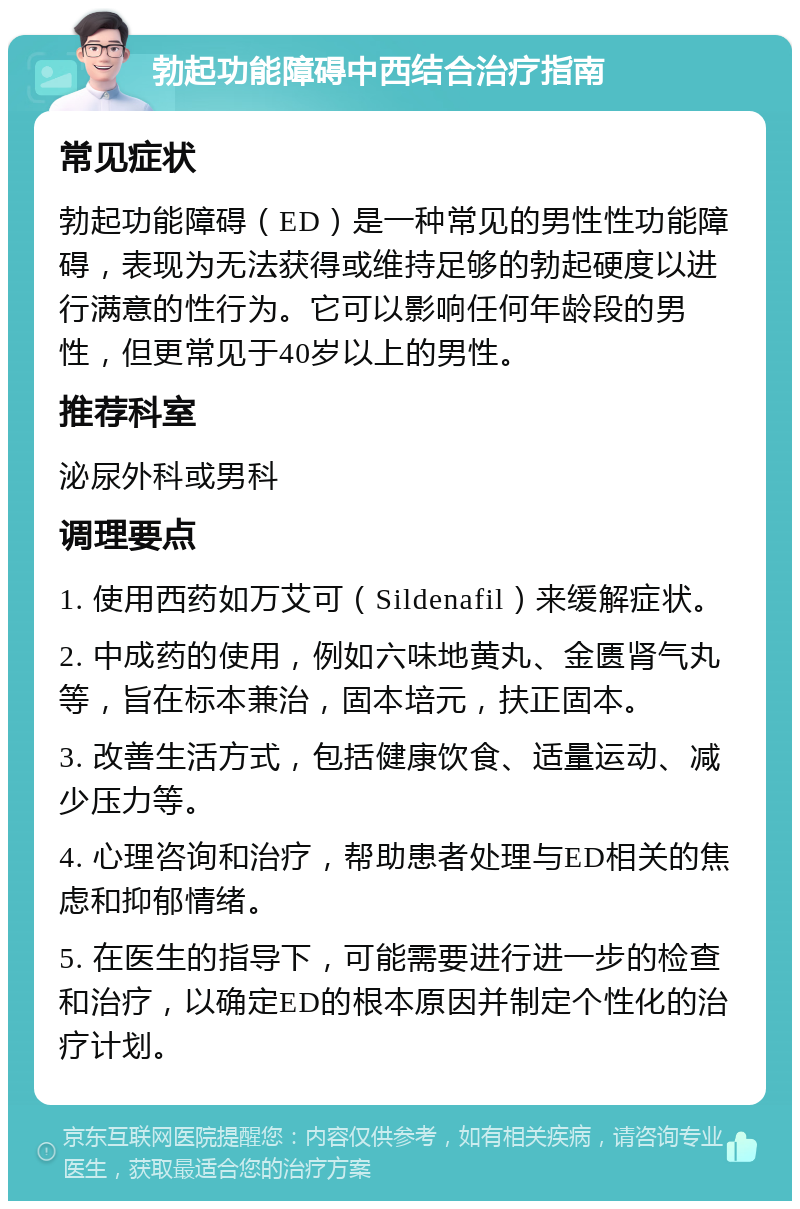 勃起功能障碍中西结合治疗指南 常见症状 勃起功能障碍（ED）是一种常见的男性性功能障碍，表现为无法获得或维持足够的勃起硬度以进行满意的性行为。它可以影响任何年龄段的男性，但更常见于40岁以上的男性。 推荐科室 泌尿外科或男科 调理要点 1. 使用西药如万艾可（Sildenafil）来缓解症状。 2. 中成药的使用，例如六味地黄丸、金匮肾气丸等，旨在标本兼治，固本培元，扶正固本。 3. 改善生活方式，包括健康饮食、适量运动、减少压力等。 4. 心理咨询和治疗，帮助患者处理与ED相关的焦虑和抑郁情绪。 5. 在医生的指导下，可能需要进行进一步的检查和治疗，以确定ED的根本原因并制定个性化的治疗计划。