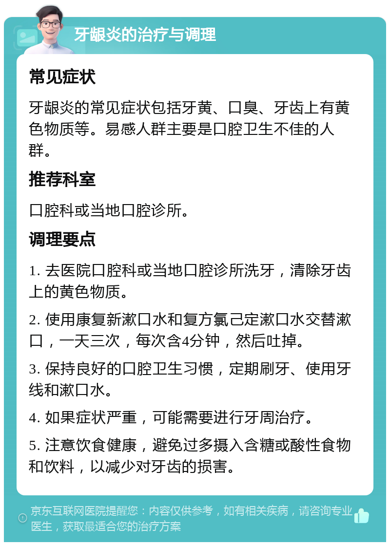 牙龈炎的治疗与调理 常见症状 牙龈炎的常见症状包括牙黄、口臭、牙齿上有黄色物质等。易感人群主要是口腔卫生不佳的人群。 推荐科室 口腔科或当地口腔诊所。 调理要点 1. 去医院口腔科或当地口腔诊所洗牙，清除牙齿上的黄色物质。 2. 使用康复新漱口水和复方氯己定漱口水交替漱口，一天三次，每次含4分钟，然后吐掉。 3. 保持良好的口腔卫生习惯，定期刷牙、使用牙线和漱口水。 4. 如果症状严重，可能需要进行牙周治疗。 5. 注意饮食健康，避免过多摄入含糖或酸性食物和饮料，以减少对牙齿的损害。