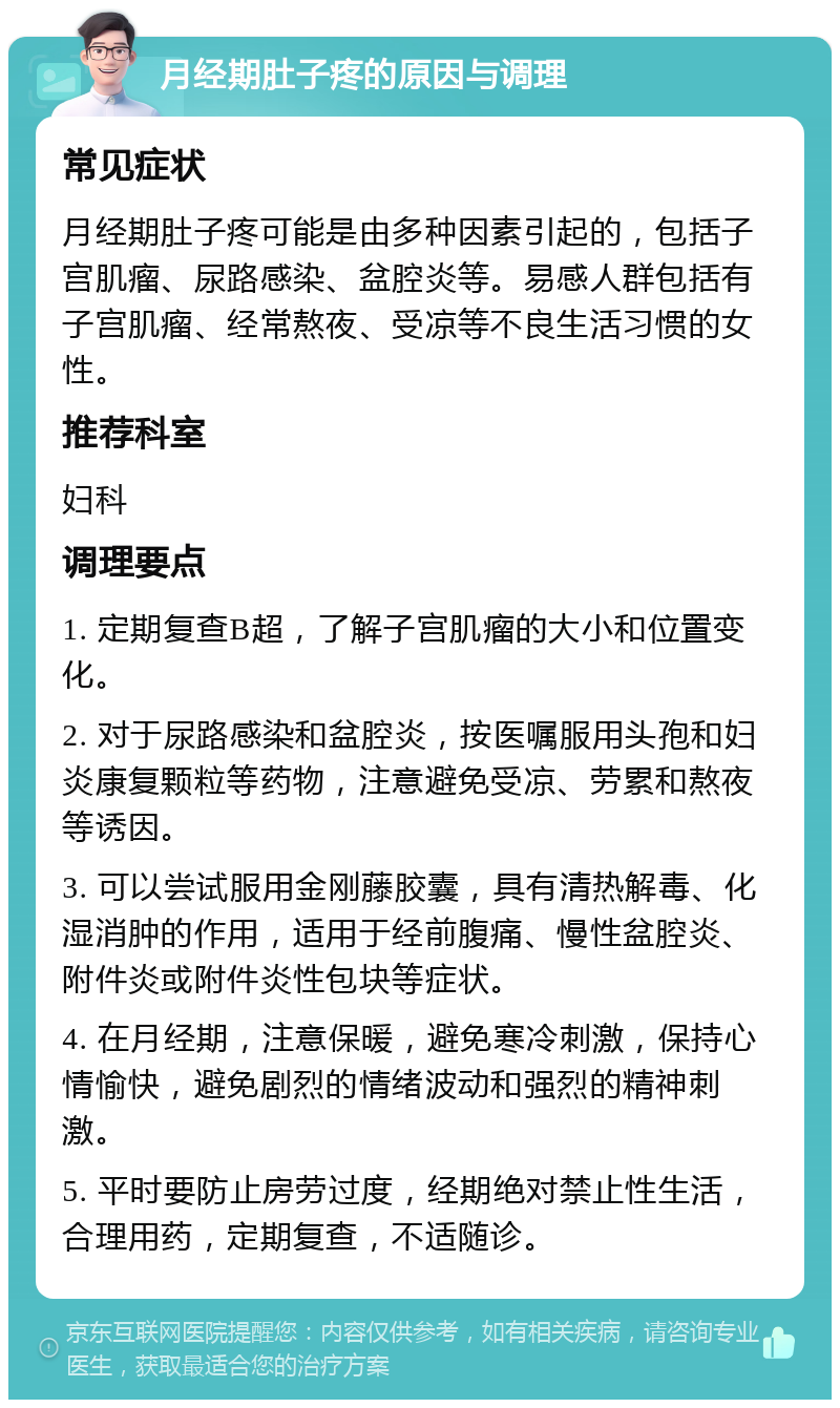 月经期肚子疼的原因与调理 常见症状 月经期肚子疼可能是由多种因素引起的，包括子宫肌瘤、尿路感染、盆腔炎等。易感人群包括有子宫肌瘤、经常熬夜、受凉等不良生活习惯的女性。 推荐科室 妇科 调理要点 1. 定期复查B超，了解子宫肌瘤的大小和位置变化。 2. 对于尿路感染和盆腔炎，按医嘱服用头孢和妇炎康复颗粒等药物，注意避免受凉、劳累和熬夜等诱因。 3. 可以尝试服用金刚藤胶囊，具有清热解毒、化湿消肿的作用，适用于经前腹痛、慢性盆腔炎、附件炎或附件炎性包块等症状。 4. 在月经期，注意保暖，避免寒冷刺激，保持心情愉快，避免剧烈的情绪波动和强烈的精神刺激。 5. 平时要防止房劳过度，经期绝对禁止性生活，合理用药，定期复查，不适随诊。