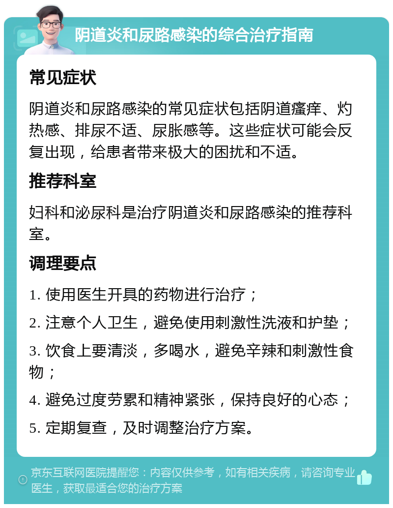 阴道炎和尿路感染的综合治疗指南 常见症状 阴道炎和尿路感染的常见症状包括阴道瘙痒、灼热感、排尿不适、尿胀感等。这些症状可能会反复出现，给患者带来极大的困扰和不适。 推荐科室 妇科和泌尿科是治疗阴道炎和尿路感染的推荐科室。 调理要点 1. 使用医生开具的药物进行治疗； 2. 注意个人卫生，避免使用刺激性洗液和护垫； 3. 饮食上要清淡，多喝水，避免辛辣和刺激性食物； 4. 避免过度劳累和精神紧张，保持良好的心态； 5. 定期复查，及时调整治疗方案。