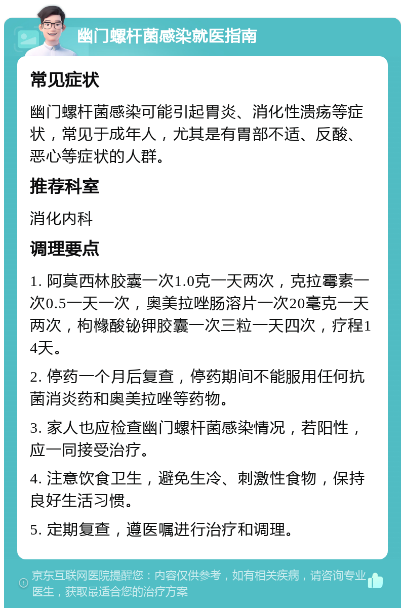 幽门螺杆菌感染就医指南 常见症状 幽门螺杆菌感染可能引起胃炎、消化性溃疡等症状，常见于成年人，尤其是有胃部不适、反酸、恶心等症状的人群。 推荐科室 消化内科 调理要点 1. 阿莫西林胶囊一次1.0克一天两次，克拉霉素一次0.5一天一次，奥美拉唑肠溶片一次20毫克一天两次，枸橼酸铋钾胶囊一次三粒一天四次，疗程14天。 2. 停药一个月后复查，停药期间不能服用任何抗菌消炎药和奥美拉唑等药物。 3. 家人也应检查幽门螺杆菌感染情况，若阳性，应一同接受治疗。 4. 注意饮食卫生，避免生冷、刺激性食物，保持良好生活习惯。 5. 定期复查，遵医嘱进行治疗和调理。