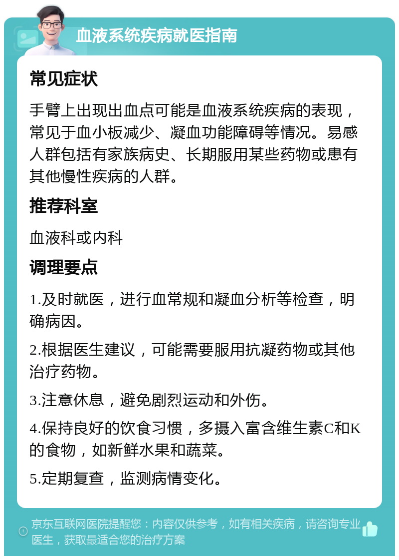 血液系统疾病就医指南 常见症状 手臂上出现出血点可能是血液系统疾病的表现，常见于血小板减少、凝血功能障碍等情况。易感人群包括有家族病史、长期服用某些药物或患有其他慢性疾病的人群。 推荐科室 血液科或内科 调理要点 1.及时就医，进行血常规和凝血分析等检查，明确病因。 2.根据医生建议，可能需要服用抗凝药物或其他治疗药物。 3.注意休息，避免剧烈运动和外伤。 4.保持良好的饮食习惯，多摄入富含维生素C和K的食物，如新鲜水果和蔬菜。 5.定期复查，监测病情变化。