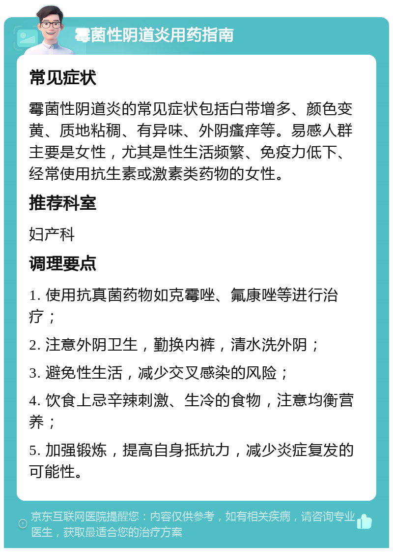 霉菌性阴道炎用药指南 常见症状 霉菌性阴道炎的常见症状包括白带增多、颜色变黄、质地粘稠、有异味、外阴瘙痒等。易感人群主要是女性，尤其是性生活频繁、免疫力低下、经常使用抗生素或激素类药物的女性。 推荐科室 妇产科 调理要点 1. 使用抗真菌药物如克霉唑、氟康唑等进行治疗； 2. 注意外阴卫生，勤换内裤，清水洗外阴； 3. 避免性生活，减少交叉感染的风险； 4. 饮食上忌辛辣刺激、生冷的食物，注意均衡营养； 5. 加强锻炼，提高自身抵抗力，减少炎症复发的可能性。