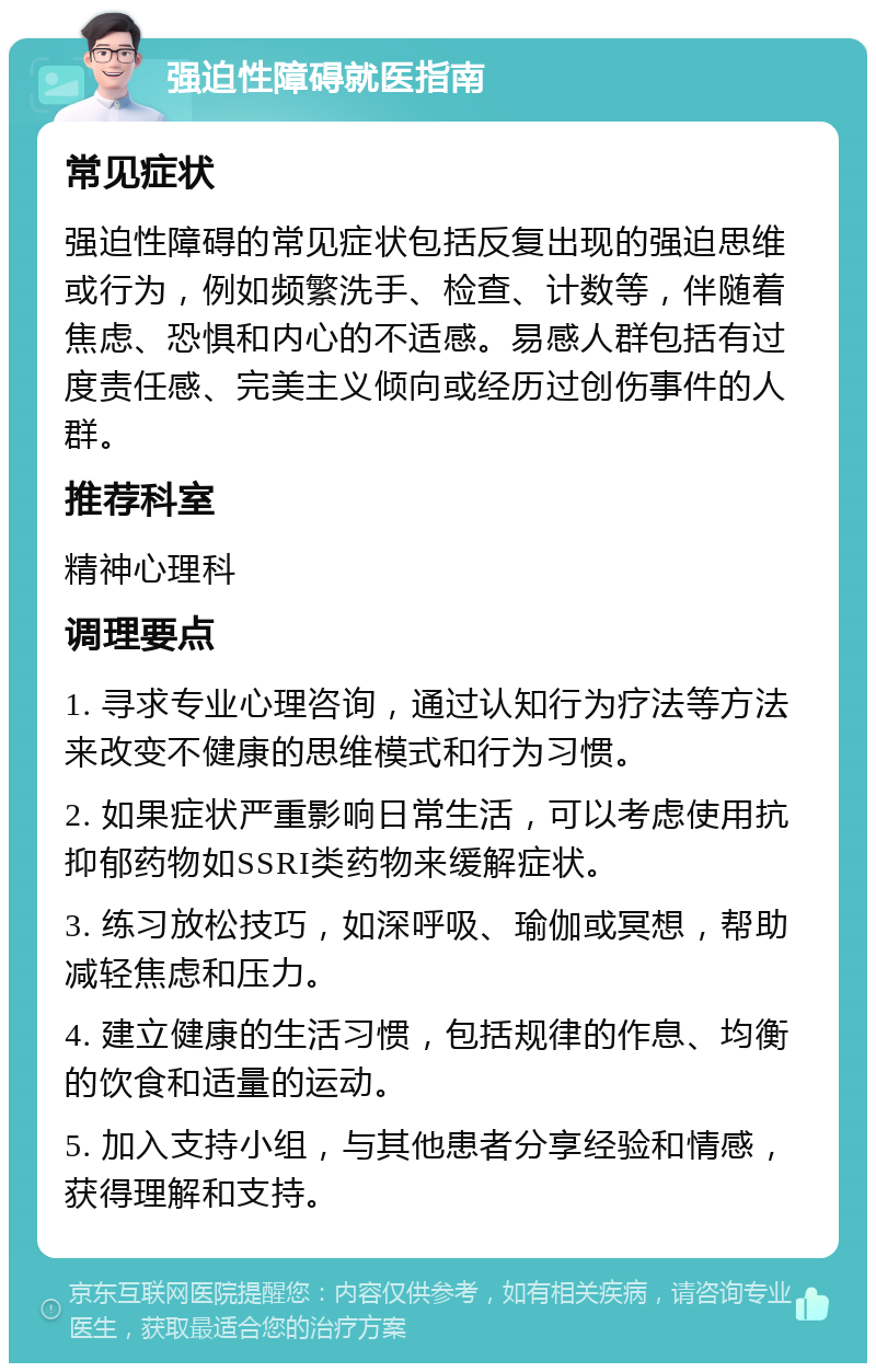 强迫性障碍就医指南 常见症状 强迫性障碍的常见症状包括反复出现的强迫思维或行为，例如频繁洗手、检查、计数等，伴随着焦虑、恐惧和内心的不适感。易感人群包括有过度责任感、完美主义倾向或经历过创伤事件的人群。 推荐科室 精神心理科 调理要点 1. 寻求专业心理咨询，通过认知行为疗法等方法来改变不健康的思维模式和行为习惯。 2. 如果症状严重影响日常生活，可以考虑使用抗抑郁药物如SSRI类药物来缓解症状。 3. 练习放松技巧，如深呼吸、瑜伽或冥想，帮助减轻焦虑和压力。 4. 建立健康的生活习惯，包括规律的作息、均衡的饮食和适量的运动。 5. 加入支持小组，与其他患者分享经验和情感，获得理解和支持。