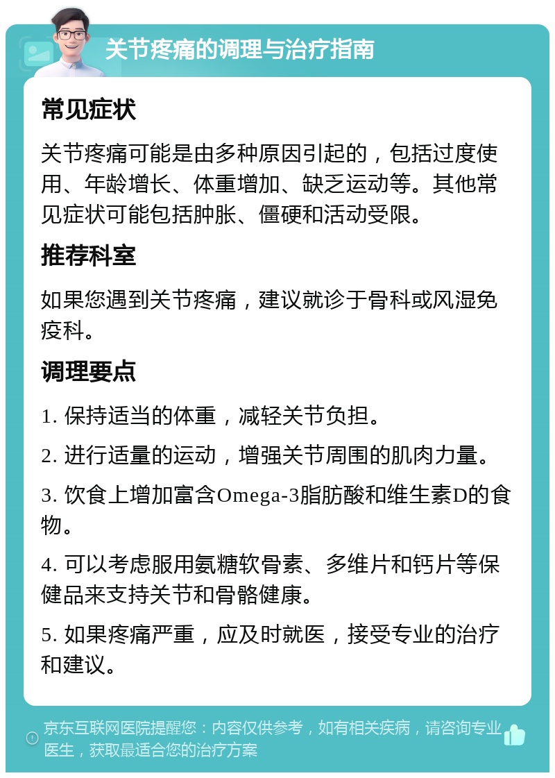 关节疼痛的调理与治疗指南 常见症状 关节疼痛可能是由多种原因引起的，包括过度使用、年龄增长、体重增加、缺乏运动等。其他常见症状可能包括肿胀、僵硬和活动受限。 推荐科室 如果您遇到关节疼痛，建议就诊于骨科或风湿免疫科。 调理要点 1. 保持适当的体重，减轻关节负担。 2. 进行适量的运动，增强关节周围的肌肉力量。 3. 饮食上增加富含Omega-3脂肪酸和维生素D的食物。 4. 可以考虑服用氨糖软骨素、多维片和钙片等保健品来支持关节和骨骼健康。 5. 如果疼痛严重，应及时就医，接受专业的治疗和建议。