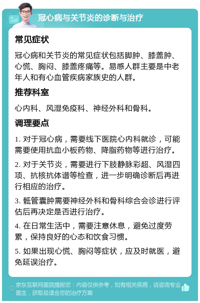 冠心病与关节炎的诊断与治疗 常见症状 冠心病和关节炎的常见症状包括脚肿、膝盖肿、心慌、胸闷、膝盖疼痛等。易感人群主要是中老年人和有心血管疾病家族史的人群。 推荐科室 心内科、风湿免疫科、神经外科和骨科。 调理要点 1. 对于冠心病，需要线下医院心内科就诊，可能需要使用抗血小板药物、降脂药物等进行治疗。 2. 对于关节炎，需要进行下肢静脉彩超、风湿四项、抗核抗体谱等检查，进一步明确诊断后再进行相应的治疗。 3. 骶管囊肿需要神经外科和骨科综合会诊进行评估后再决定是否进行治疗。 4. 在日常生活中，需要注意休息，避免过度劳累，保持良好的心态和饮食习惯。 5. 如果出现心慌、胸闷等症状，应及时就医，避免延误治疗。