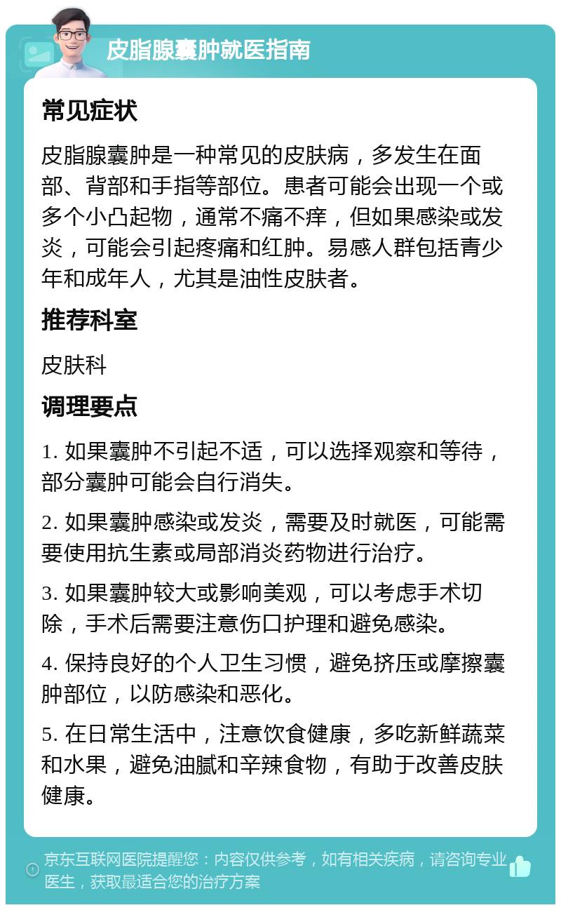 皮脂腺囊肿就医指南 常见症状 皮脂腺囊肿是一种常见的皮肤病，多发生在面部、背部和手指等部位。患者可能会出现一个或多个小凸起物，通常不痛不痒，但如果感染或发炎，可能会引起疼痛和红肿。易感人群包括青少年和成年人，尤其是油性皮肤者。 推荐科室 皮肤科 调理要点 1. 如果囊肿不引起不适，可以选择观察和等待，部分囊肿可能会自行消失。 2. 如果囊肿感染或发炎，需要及时就医，可能需要使用抗生素或局部消炎药物进行治疗。 3. 如果囊肿较大或影响美观，可以考虑手术切除，手术后需要注意伤口护理和避免感染。 4. 保持良好的个人卫生习惯，避免挤压或摩擦囊肿部位，以防感染和恶化。 5. 在日常生活中，注意饮食健康，多吃新鲜蔬菜和水果，避免油腻和辛辣食物，有助于改善皮肤健康。