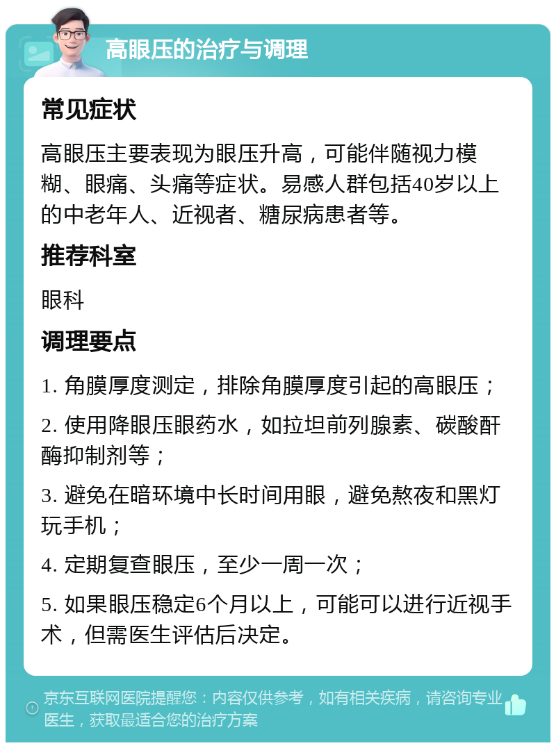 高眼压的治疗与调理 常见症状 高眼压主要表现为眼压升高，可能伴随视力模糊、眼痛、头痛等症状。易感人群包括40岁以上的中老年人、近视者、糖尿病患者等。 推荐科室 眼科 调理要点 1. 角膜厚度测定，排除角膜厚度引起的高眼压； 2. 使用降眼压眼药水，如拉坦前列腺素、碳酸酐酶抑制剂等； 3. 避免在暗环境中长时间用眼，避免熬夜和黑灯玩手机； 4. 定期复查眼压，至少一周一次； 5. 如果眼压稳定6个月以上，可能可以进行近视手术，但需医生评估后决定。