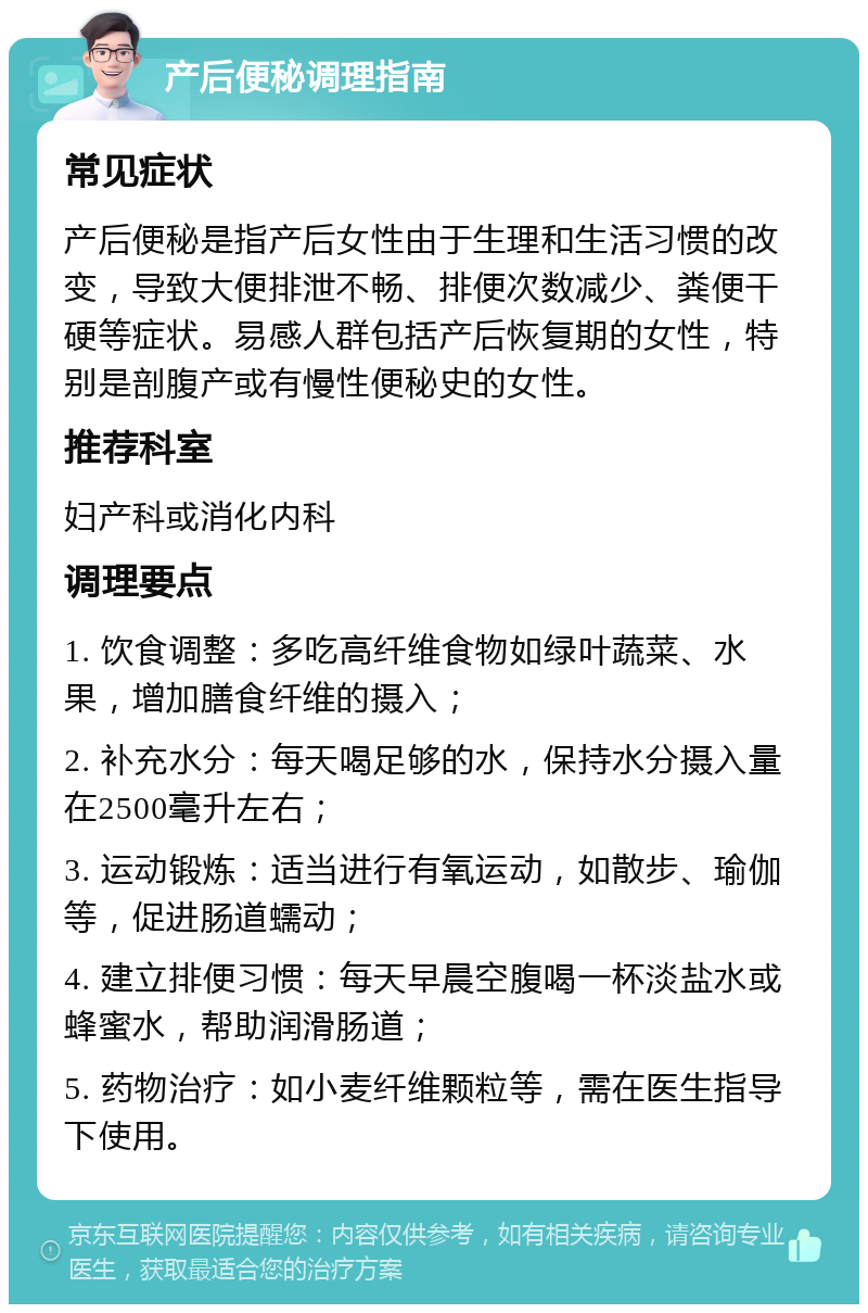 产后便秘调理指南 常见症状 产后便秘是指产后女性由于生理和生活习惯的改变，导致大便排泄不畅、排便次数减少、粪便干硬等症状。易感人群包括产后恢复期的女性，特别是剖腹产或有慢性便秘史的女性。 推荐科室 妇产科或消化内科 调理要点 1. 饮食调整：多吃高纤维食物如绿叶蔬菜、水果，增加膳食纤维的摄入； 2. 补充水分：每天喝足够的水，保持水分摄入量在2500毫升左右； 3. 运动锻炼：适当进行有氧运动，如散步、瑜伽等，促进肠道蠕动； 4. 建立排便习惯：每天早晨空腹喝一杯淡盐水或蜂蜜水，帮助润滑肠道； 5. 药物治疗：如小麦纤维颗粒等，需在医生指导下使用。